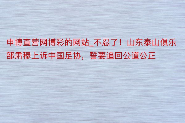 申博直营网博彩的网站_不忍了！山东泰山俱乐部肃穆上诉中国足协，誓要追回公道公正