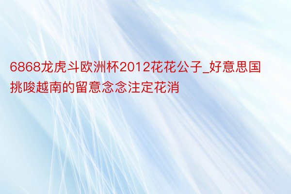 6868龙虎斗欧洲杯2012花花公子_好意思国挑唆越南的留意念念注定花消