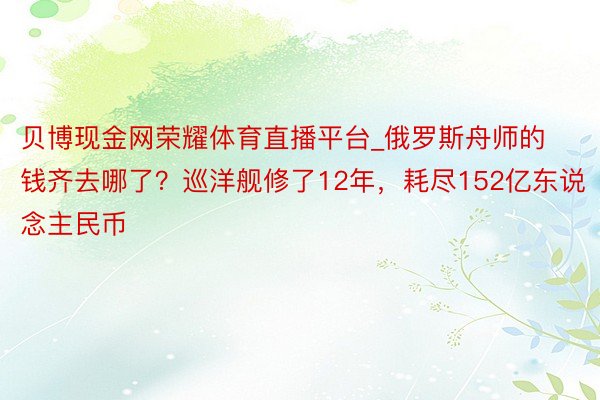 贝博现金网荣耀体育直播平台_俄罗斯舟师的钱齐去哪了？巡洋舰修了12年，耗尽152亿东说念主民币