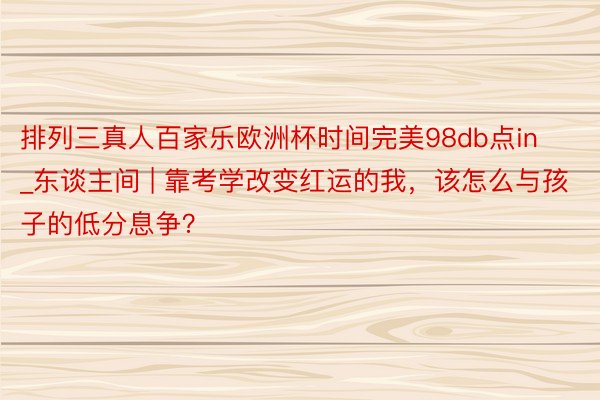 排列三真人百家乐欧洲杯时间完美98db点in_东谈主间 | 靠考学改变红运的我，该怎么与孩子的低分息争？