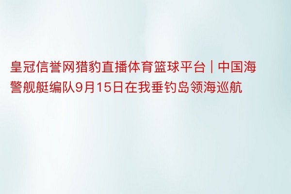 皇冠信誉网猎豹直播体育篮球平台 | 中国海警舰艇编队9月15日在我垂钓岛领海巡航