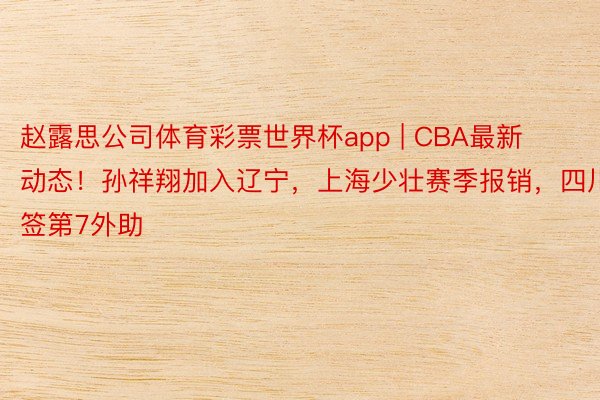 赵露思公司体育彩票世界杯app | CBA最新动态！孙祥翔加入辽宁，上海少壮赛季报销，四川签第7外助