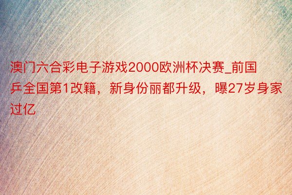 澳门六合彩电子游戏2000欧洲杯决赛_前国乒全国第1改籍，新身份丽都升级，曝27岁身家过亿