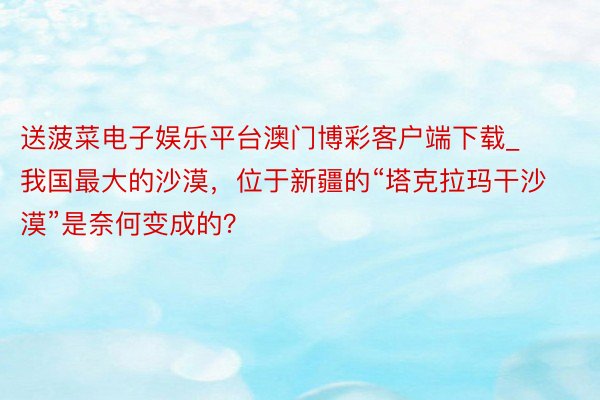 送菠菜电子娱乐平台澳门博彩客户端下载_我国最大的沙漠，位于新疆的“塔克拉玛干沙漠”是奈何变成的？