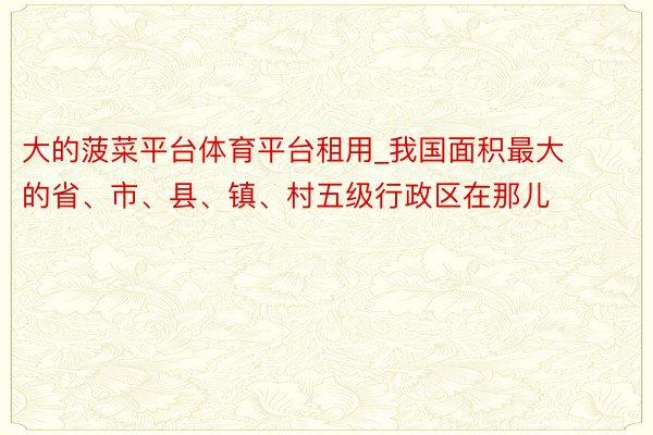 大的菠菜平台体育平台租用_我国面积最大的省、市、县、镇、村五级行政区在那儿