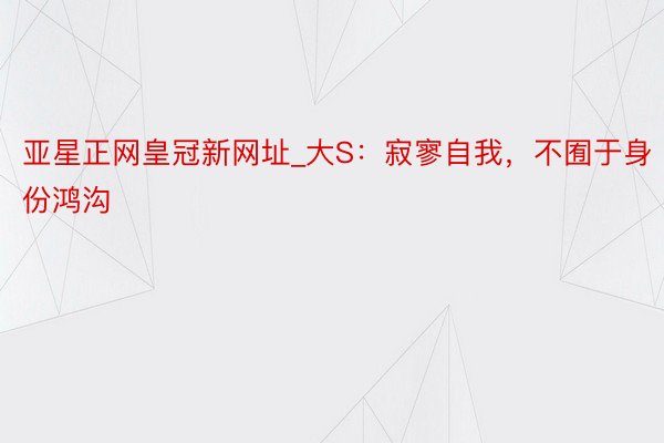 亚星正网皇冠新网址_大S：寂寥自我，不囿于身份鸿沟