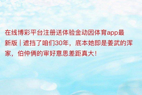 在线博彩平台注册送体验金动因体育app最新版 | 遮挡了咱们30年，底本她即是姜武的浑家，伯仲俩的审好意思差距真大！