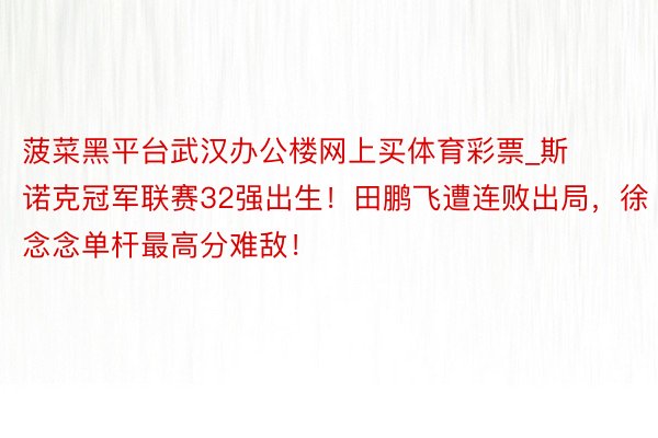 菠菜黑平台武汉办公楼网上买体育彩票_斯诺克冠军联赛32强出生！田鹏飞遭连败出局，徐念念单杆最高分难敌！