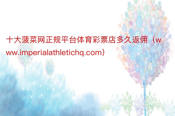 十大菠菜网正规平台体育彩票店多久返佣（www.imperialathletichq.com）