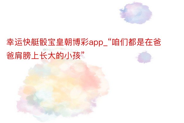 幸运快艇骰宝皇朝博彩app_“咱们都是在爸爸肩膀上长大的小孩”