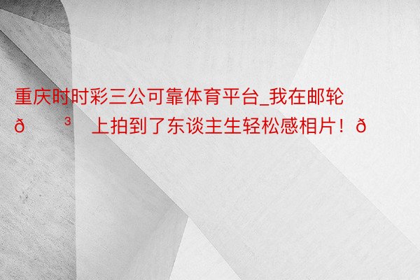 重庆时时彩三公可靠体育平台_我在邮轮🛳️上拍到了东谈主生轻松感相片！🌊🌊