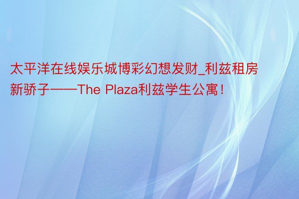 太平洋在线娱乐城博彩幻想发财_利兹租房新骄子——The Plaza利兹学生公寓！