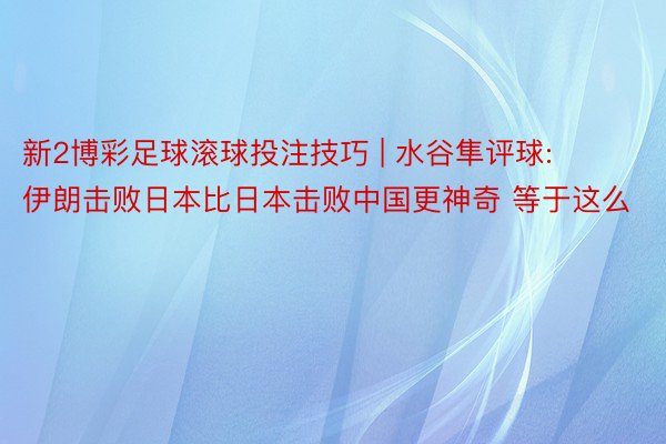 新2博彩足球滚球投注技巧 | 水谷隼评球: 伊朗击败日本比日本击败中国更神奇 等于这么