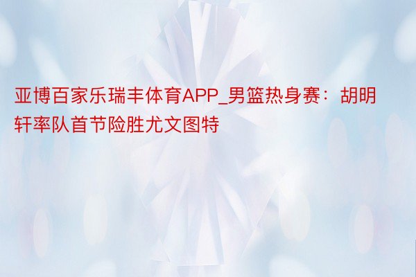 亚博百家乐瑞丰体育APP_男篮热身赛：胡明轩率队首节险胜尤文图特