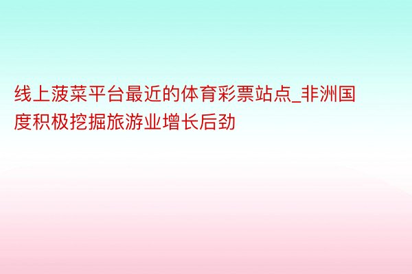 线上菠菜平台最近的体育彩票站点_非洲国度积极挖掘旅游业增长后劲