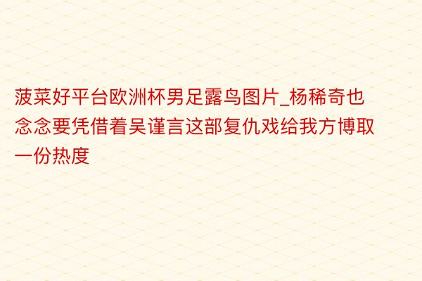 菠菜好平台欧洲杯男足露鸟图片_杨稀奇也念念要凭借着吴谨言这部复仇戏给我方博取一份热度