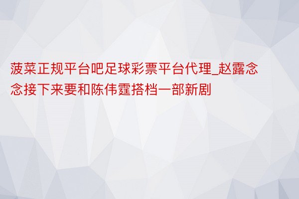 菠菜正规平台吧足球彩票平台代理_赵露念念接下来要和陈伟霆搭档一部新剧