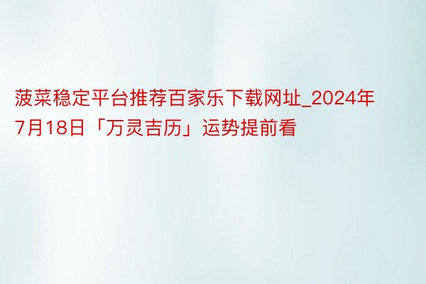 菠菜稳定平台推荐百家乐下载网址_2024年7月18日「万灵吉历」运势提前看