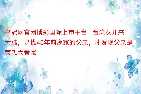 皇冠网官网博彩国际上市平台 | 台湾女儿来大陆，寻找45年前离家的父亲，才发现父亲是荣氏大眷属