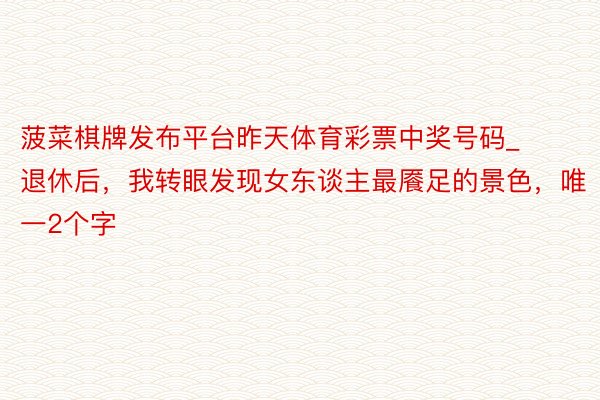 菠菜棋牌发布平台昨天体育彩票中奖号码_退休后，我转眼发现女东谈主最餍足的景色，唯一2个字