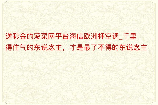 送彩金的菠菜网平台海信欧洲杯空调_千里得住气的东说念主，才是最了不得的东说念主