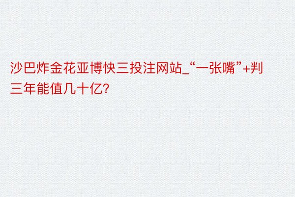 沙巴炸金花亚博快三投注网站_“一张嘴”+判三年能值几十亿？