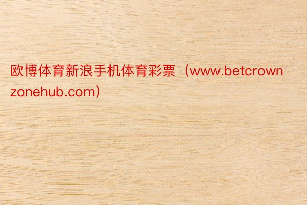 欧博体育新浪手机体育彩票（www.betcrownzonehub.com）