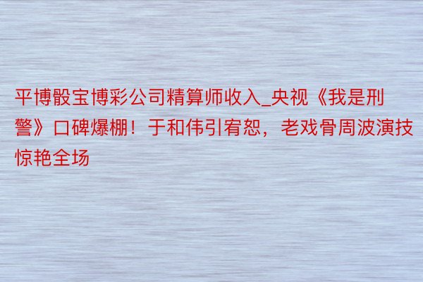 平博骰宝博彩公司精算师收入_央视《我是刑警》口碑爆棚！于和伟引宥恕，老戏骨周波演技惊艳全场