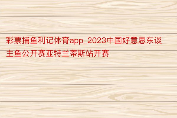 彩票捕鱼利记体育app_2023中国好意思东谈主鱼公开赛亚特兰蒂斯站开赛