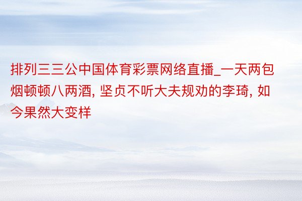 排列三三公中国体育彩票网络直播_一天两包烟顿顿八两酒, 坚贞不听大夫规劝的李琦, 如今果然大变样