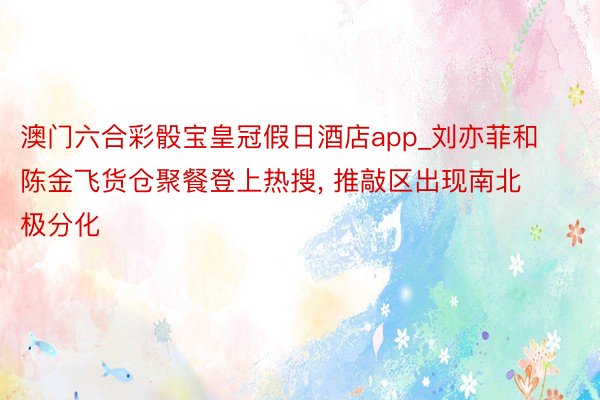 澳门六合彩骰宝皇冠假日酒店app_刘亦菲和陈金飞货仓聚餐登上热搜, 推敲区出现南北极分化