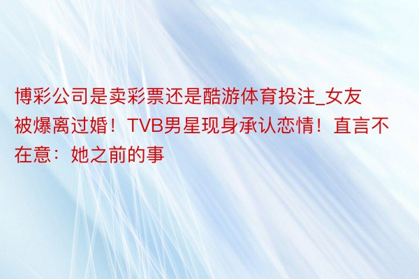 博彩公司是卖彩票还是酷游体育投注_女友被爆离过婚！TVB男星现身承认恋情！直言不在意：她之前的事