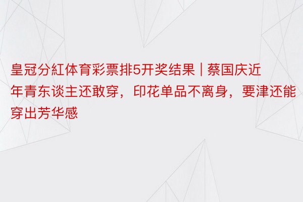 皇冠分紅体育彩票排5开奖结果 | 蔡国庆近年青东谈主还敢穿，印花单品不离身，要津还能穿出芳华感