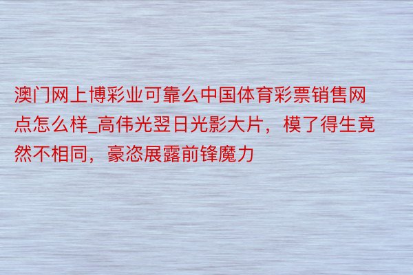 澳门网上博彩业可靠么中国体育彩票销售网点怎么样_高伟光翌日光影大片，模了得生竟然不相同，豪恣展露前锋魔力