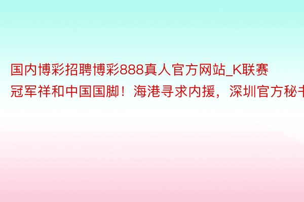 国内博彩招聘博彩888真人官方网站_K联赛冠军祥和中国国脚！海港寻求内援，深圳官方秘书