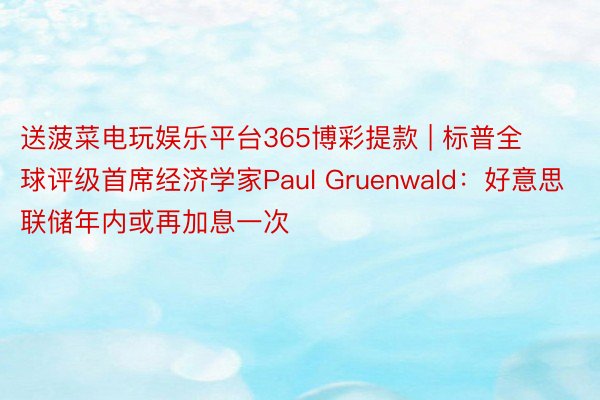 送菠菜电玩娱乐平台365博彩提款 | 标普全球评级首席经济学家Paul Gruenwald：好意思联储年内或再加息一次